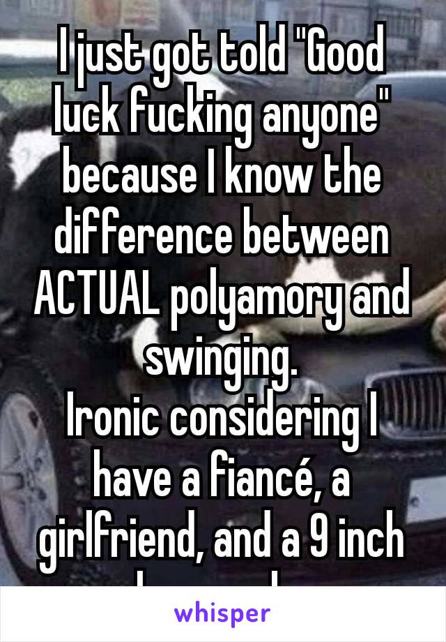 I just got told "Good luck fucking anyone" because I know the difference between ACTUAL polyamory and swinging.
Ironic considering I have a fiancé, a girlfriend, and a 9 inch long cock. 