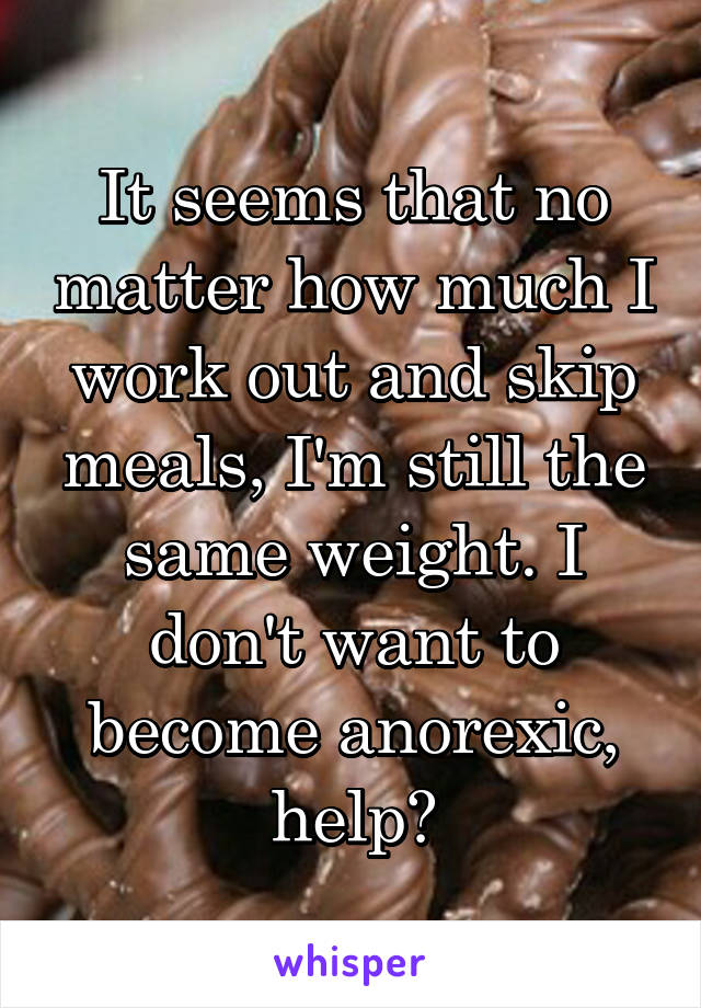 It seems that no matter how much I work out and skip meals, I'm still the same weight. I don't want to become anorexic, help?