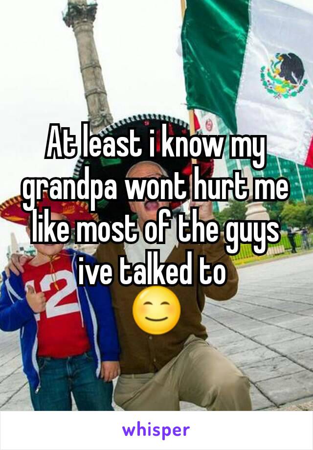 At least i know my grandpa wont hurt me like most of the guys ive talked to 
😊