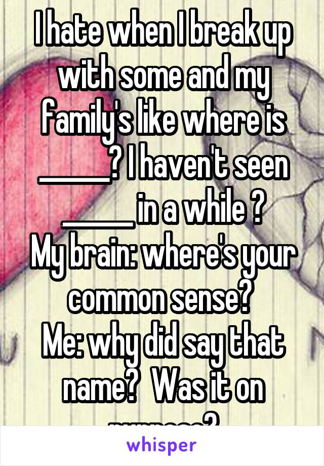 I hate when I break up with some and my family's like where is ______? I haven't seen ______ in a while ?
My brain: where's your common sense? 
Me: why did say that name?  Was it on purpose?