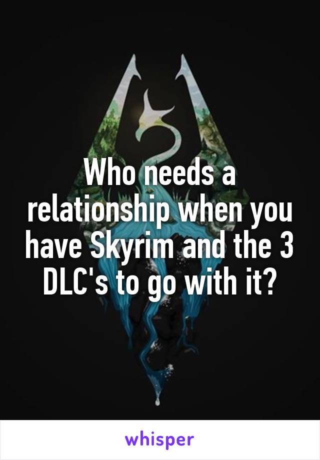 Who needs a relationship when you have Skyrim and the 3 DLC's to go with it?