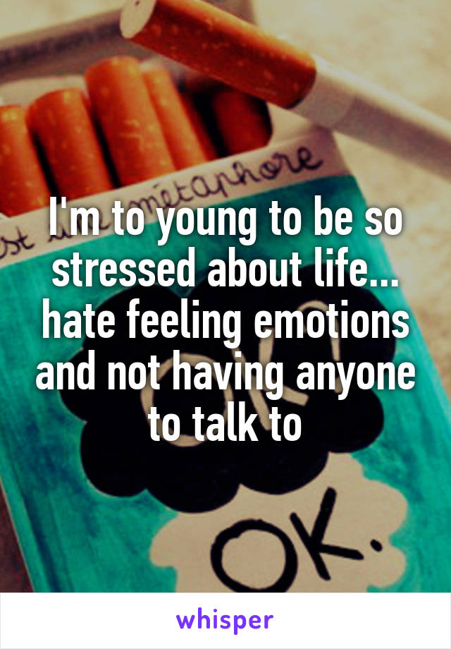 I'm to young to be so stressed about life... hate feeling emotions and not having anyone to talk to