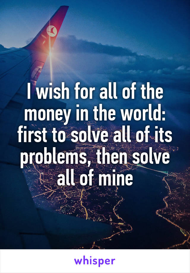 I wish for all of the money in the world: first to solve all of its problems, then solve all of mine