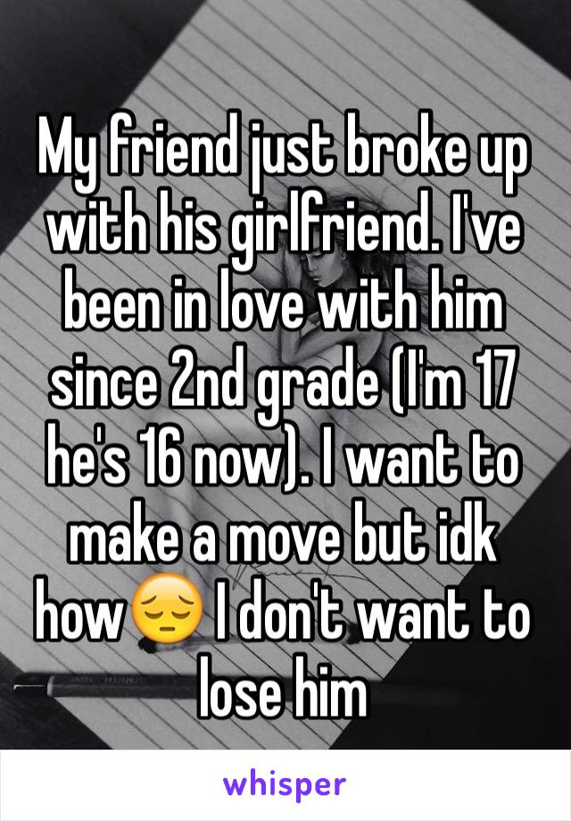 My friend just broke up with his girlfriend. I've been in love with him since 2nd grade (I'm 17 he's 16 now). I want to make a move but idk how😔 I don't want to lose him 