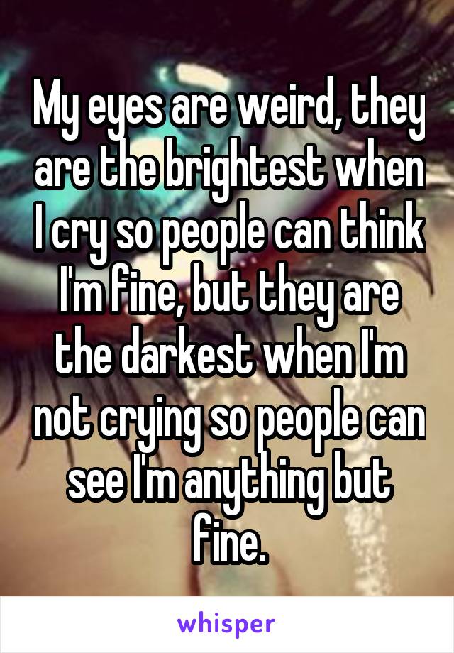 My eyes are weird, they are the brightest when I cry so people can think I'm fine, but they are the darkest when I'm not crying so people can see I'm anything but fine.