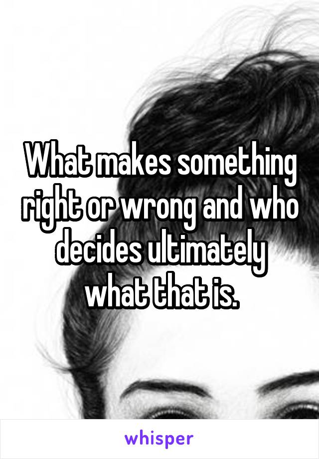 What makes something right or wrong and who decides ultimately what that is.