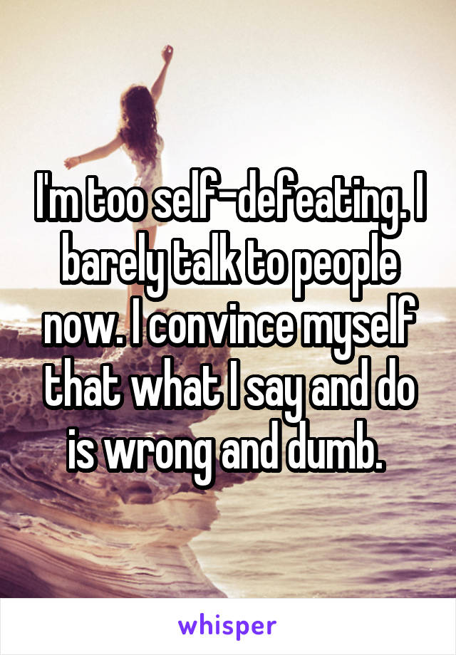 I'm too self-defeating. I barely talk to people now. I convince myself that what I say and do is wrong and dumb. 