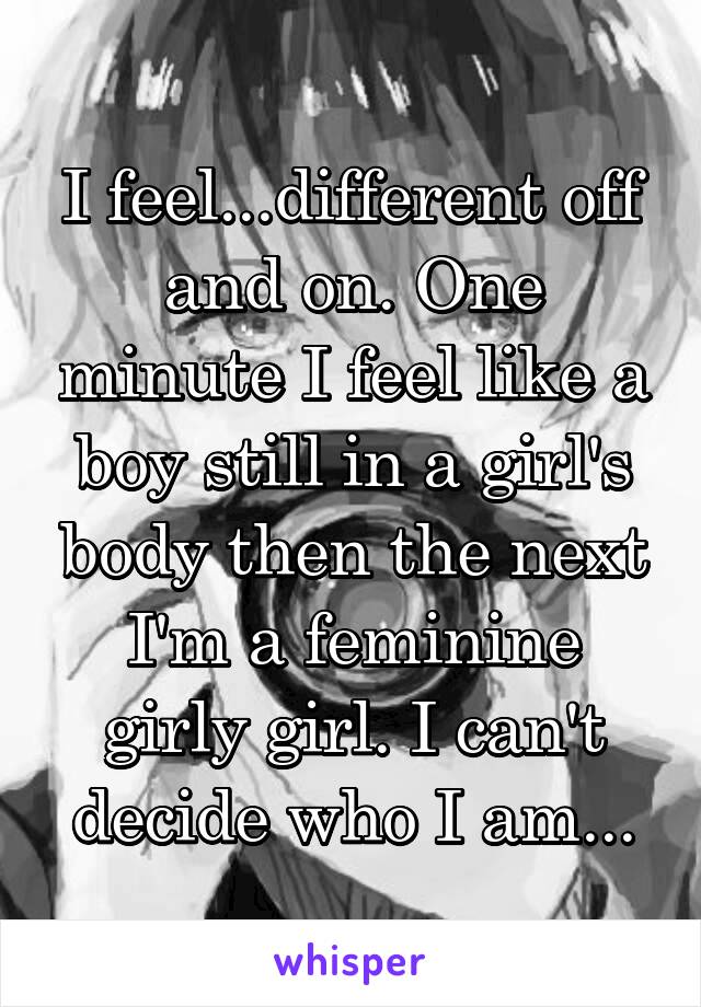 I feel...different off and on. One minute I feel like a boy still in a girl's body then the next I'm a feminine girly girl. I can't decide who I am...