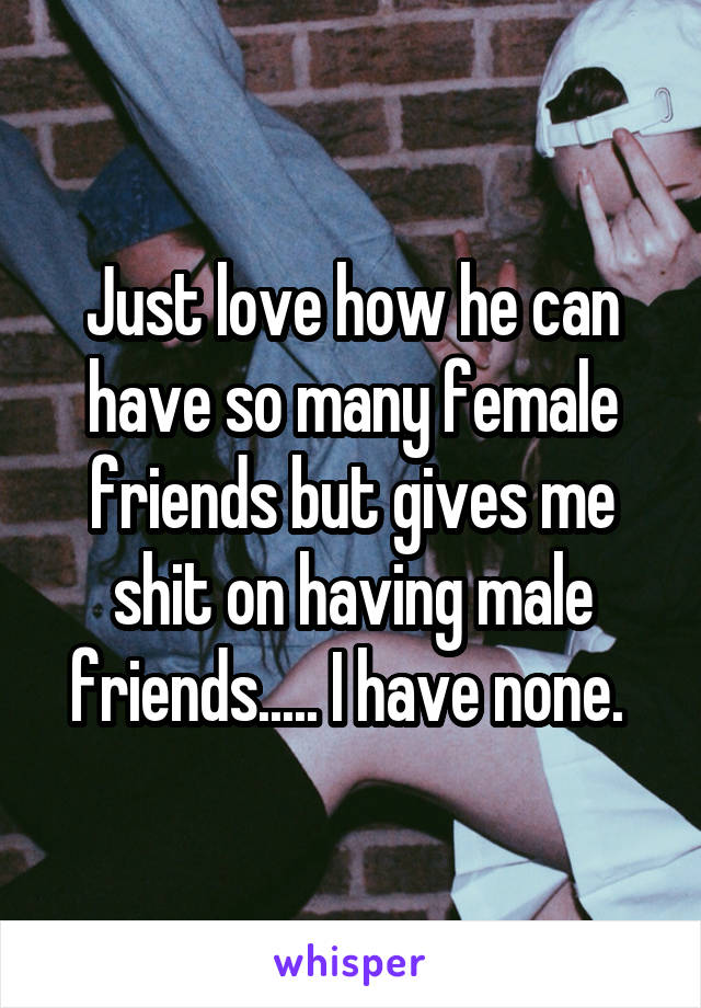 Just love how he can have so many female friends but gives me shit on having male friends..... I have none. 