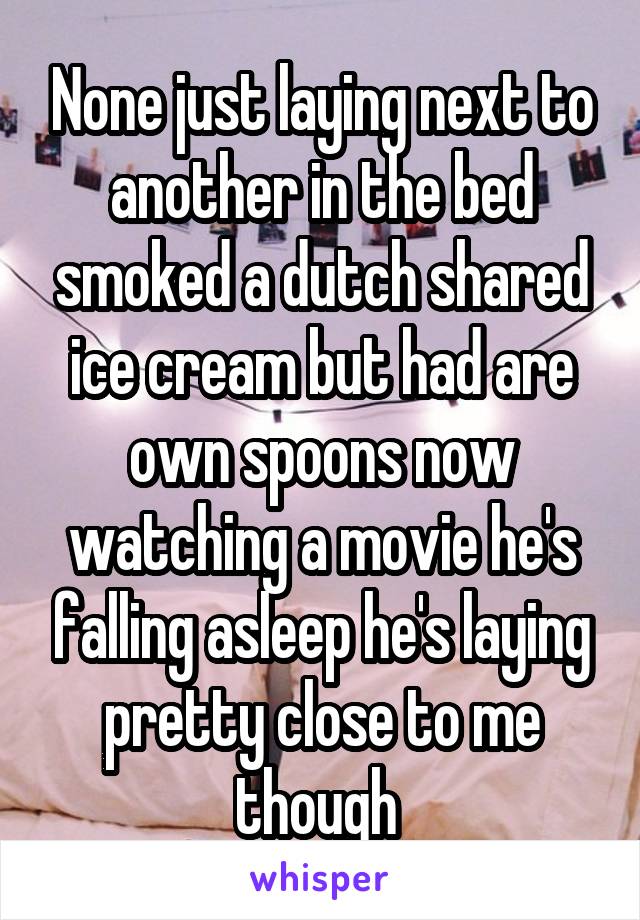 None just laying next to another in the bed smoked a dutch shared ice cream but had are own spoons now watching a movie he's falling asleep he's laying pretty close to me though 