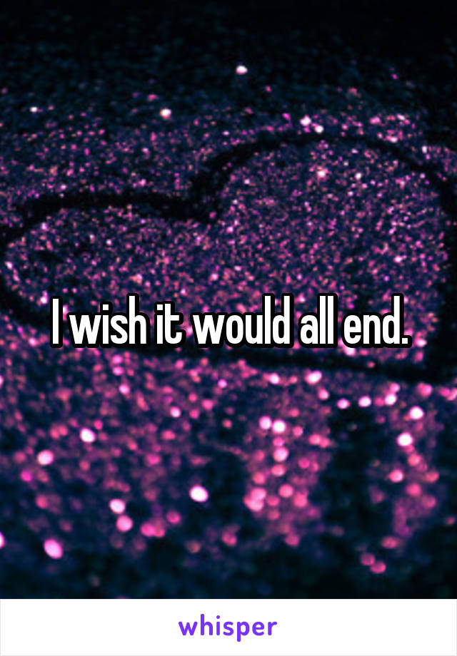 I wish it would all end.