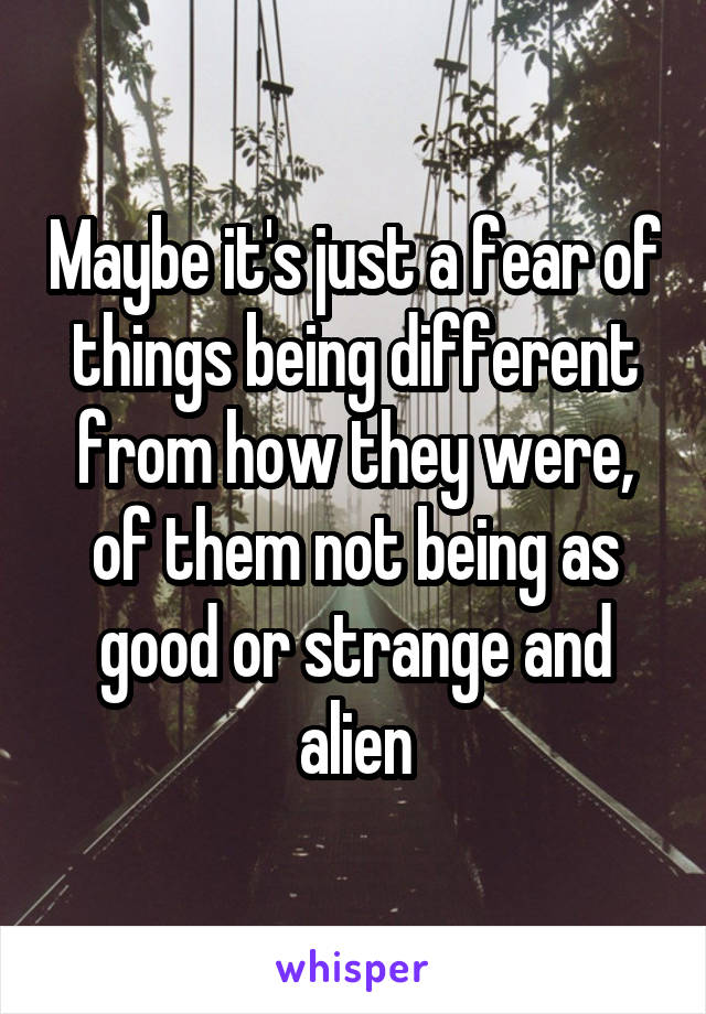 Maybe it's just a fear of things being different from how they were, of them not being as good or strange and alien