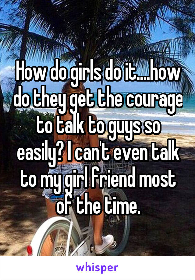 How do girls do it....how do they get the courage to talk to guys so easily? I can't even talk to my girl friend most of the time.