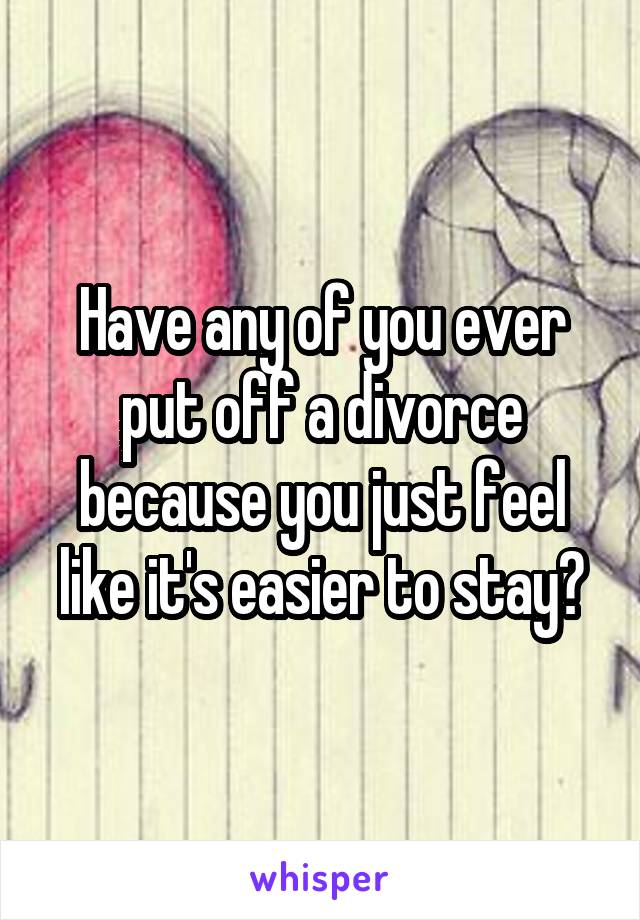 Have any of you ever put off a divorce because you just feel like it's easier to stay?