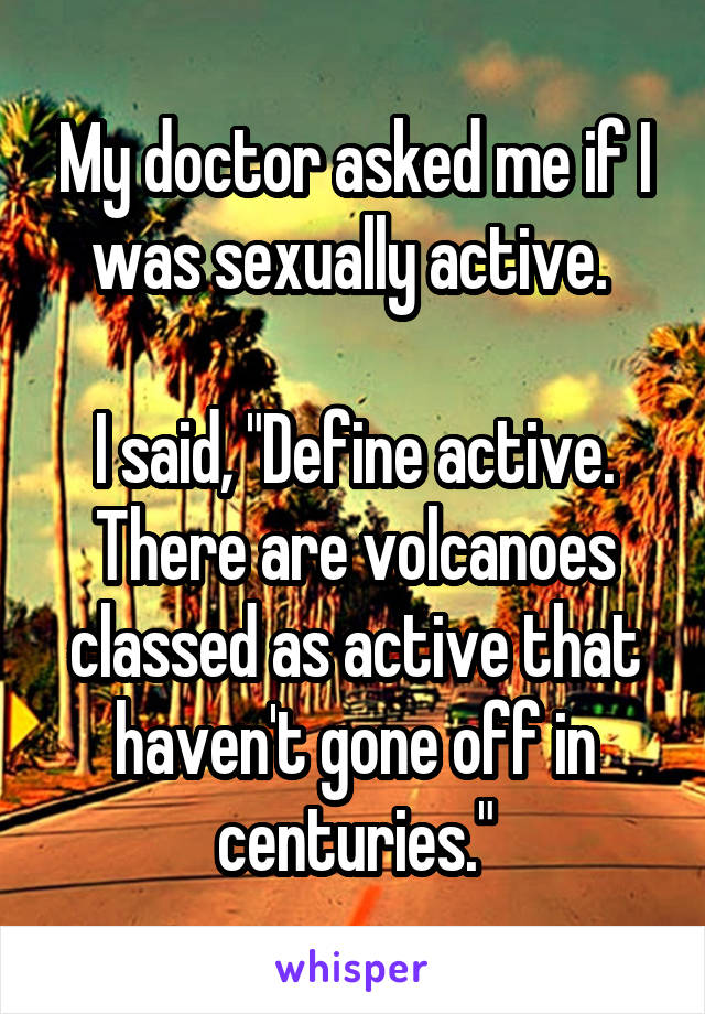 My doctor asked me if I was sexually active. 

I said, "Define active. There are volcanoes classed as active that haven't gone off in centuries."