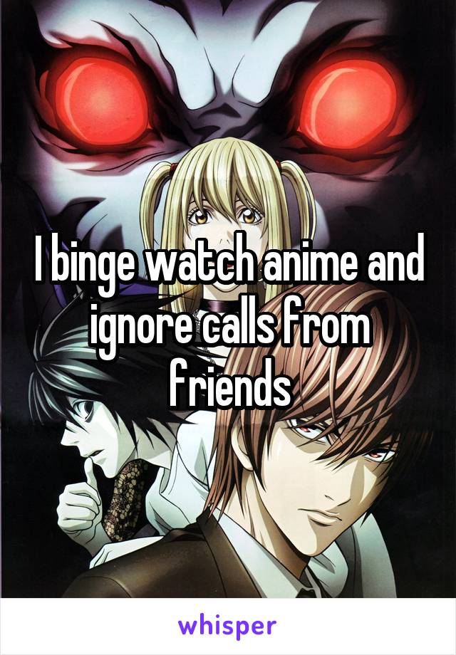 I binge watch anime and ignore calls from friends