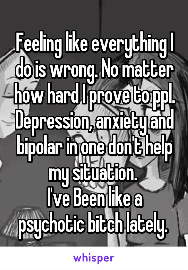 Feeling like everything I do is wrong. No matter how hard I prove to ppl. Depression, anxiety and bipolar in one don't help my situation. 
I've Been like a psychotic bitch lately. 