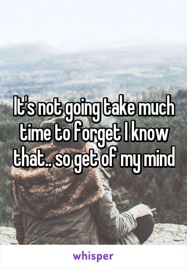 It's not going take much time to forget I know that.. so get of my mind