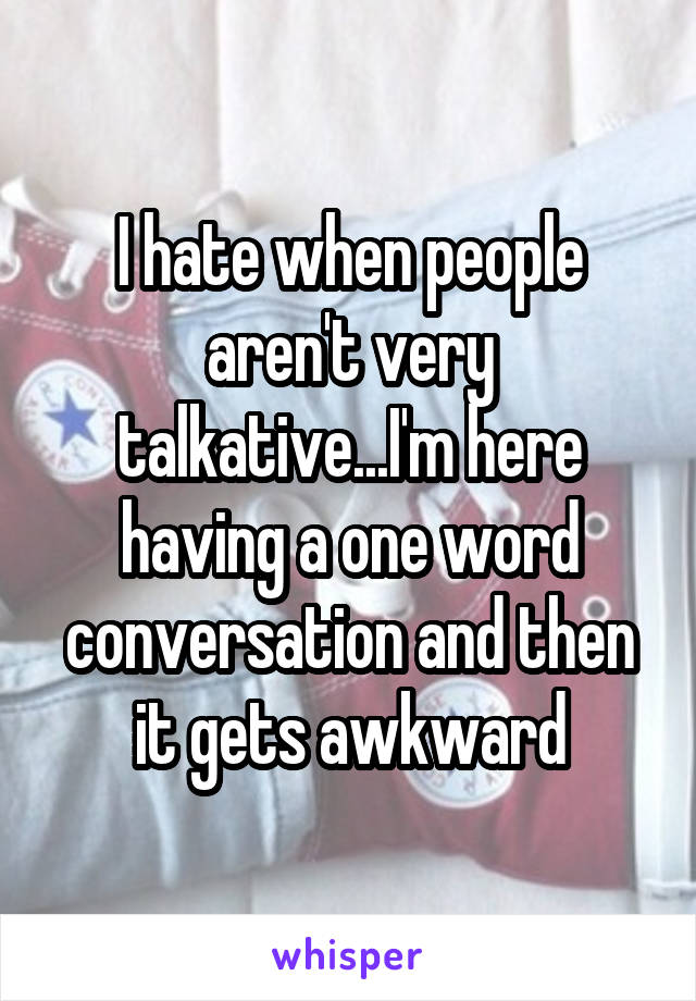 I hate when people aren't very talkative...I'm here having a one word conversation and then it gets awkward