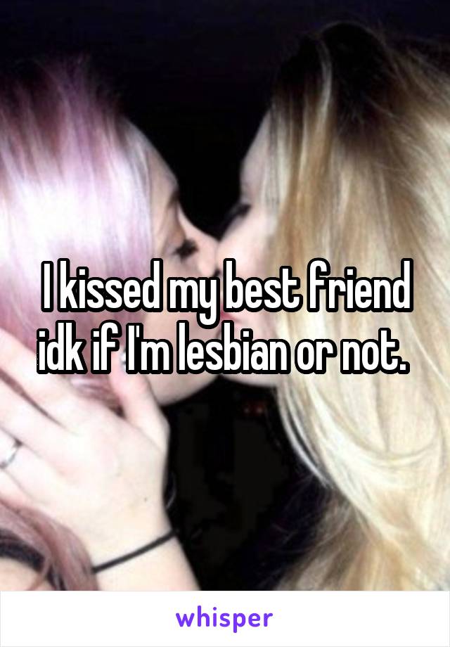 I kissed my best friend idk if I'm lesbian or not. 