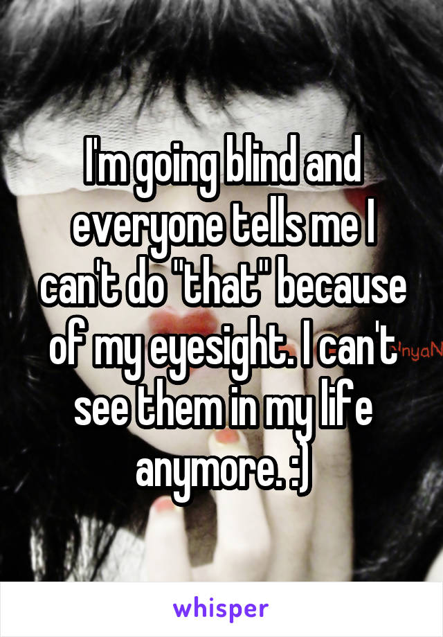 I'm going blind and everyone tells me I can't do "that" because of my eyesight. I can't see them in my life anymore. :)