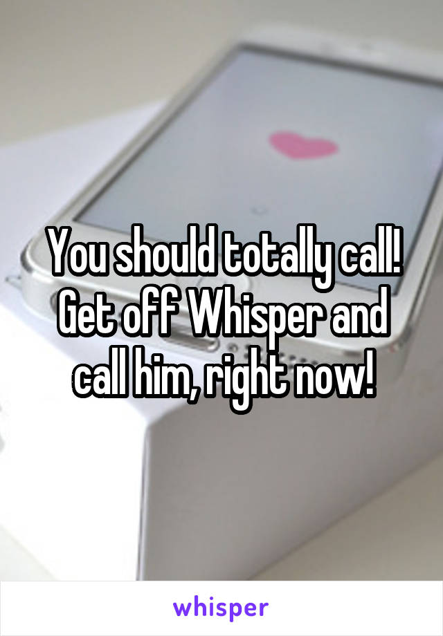 You should totally call! Get off Whisper and call him, right now!