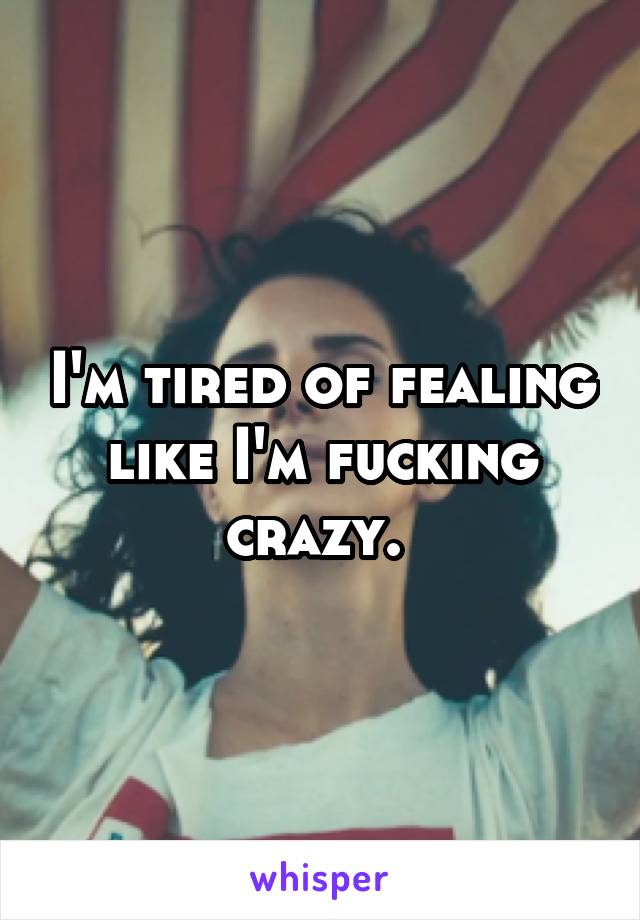 I'm tired of fealing like I'm fucking crazy. 