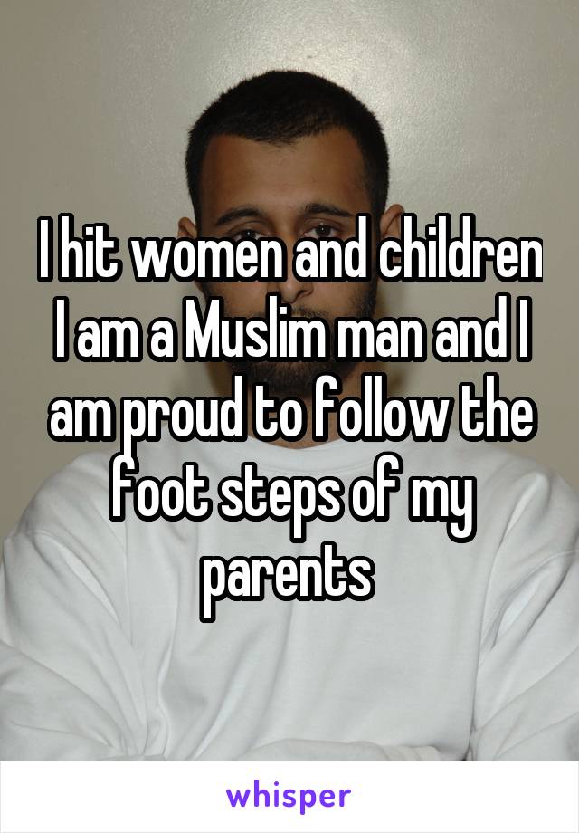 I hit women and children I am a Muslim man and I am proud to follow the foot steps of my parents 