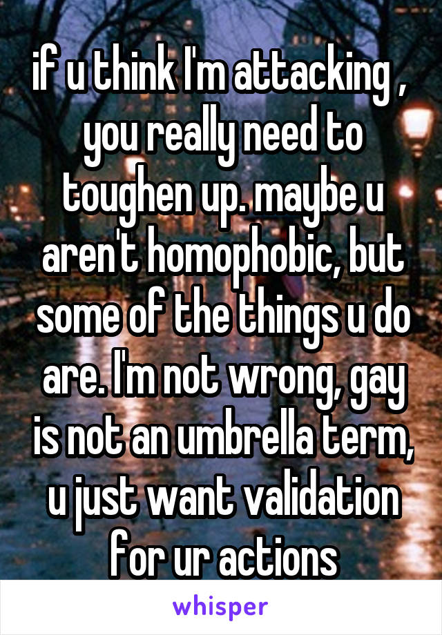 if u think I'm attacking ,  you really need to toughen up. maybe u aren't homophobic, but some of the things u do are. I'm not wrong, gay is not an umbrella term, u just want validation for ur actions