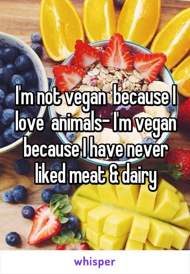 I'm not vegan  because I love  animals- I'm vegan because I have never liked meat & dairy