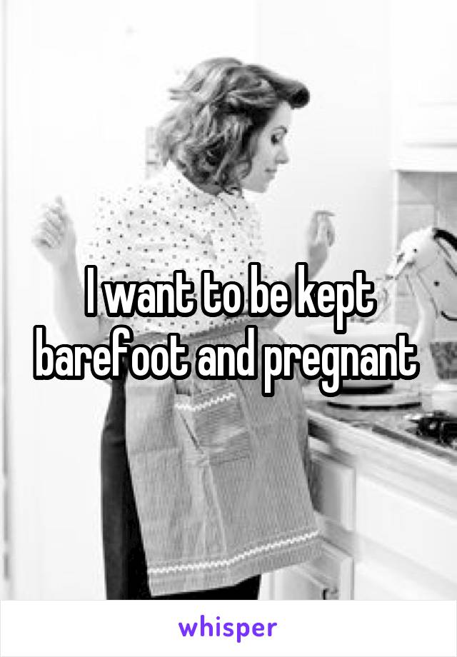 I want to be kept barefoot and pregnant 