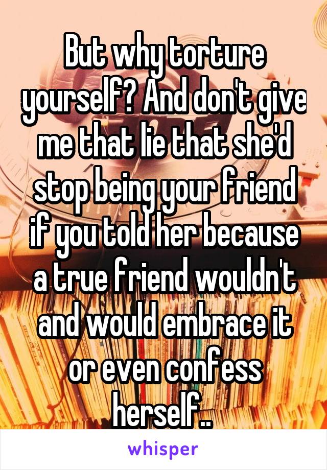 But why torture yourself? And don't give me that lie that she'd stop being your friend if you told her because a true friend wouldn't and would embrace it or even confess herself.. 