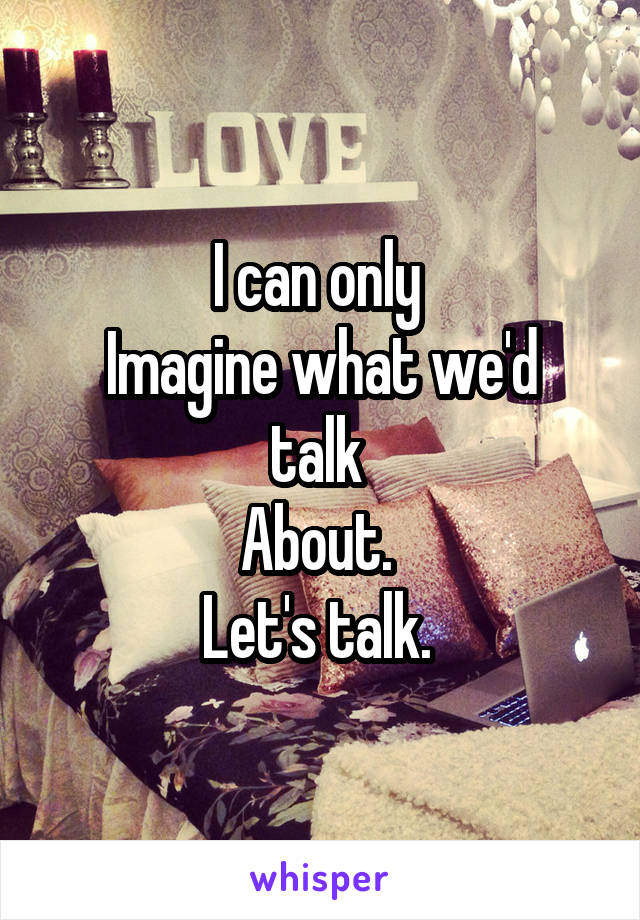 I can only 
Imagine what we'd talk 
About. 
Let's talk. 