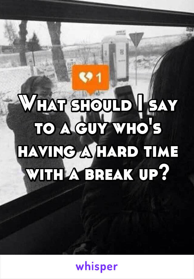 What should I say to a guy who's having a hard time with a break up?