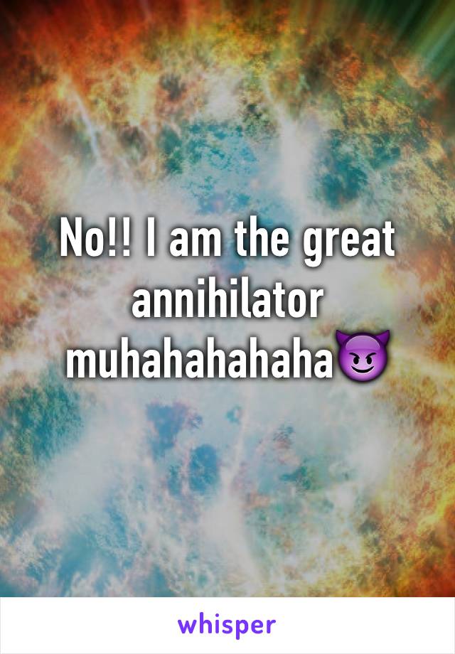 No!! I am the great annihilator muhahahahaha😈