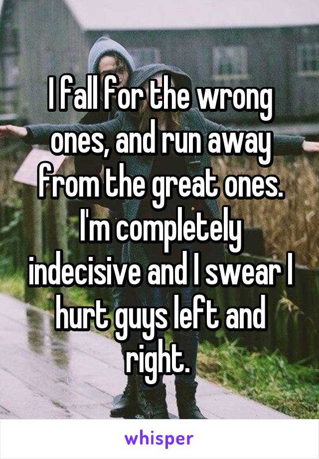 I fall for the wrong ones, and run away from the great ones. I'm completely indecisive and I swear I hurt guys left and right. 