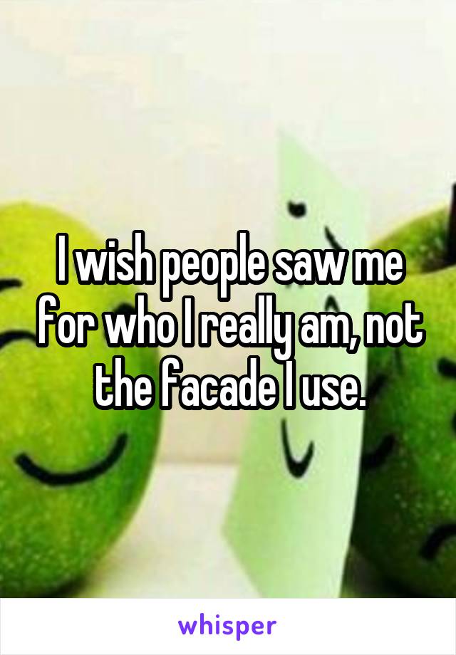 I wish people saw me for who I really am, not the facade I use.