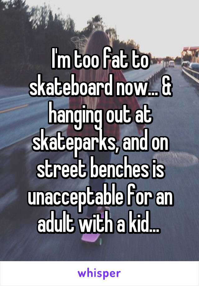 I'm too fat to skateboard now... & hanging out at skateparks, and on street benches is unacceptable for an adult with a kid... 