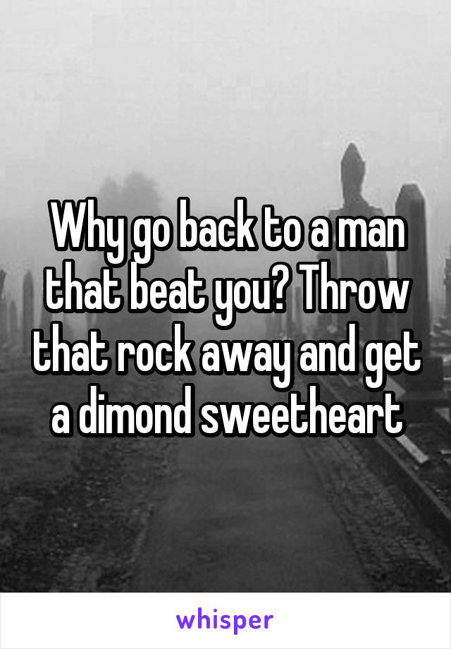 Why go back to a man that beat you? Throw that rock away and get a dimond sweetheart