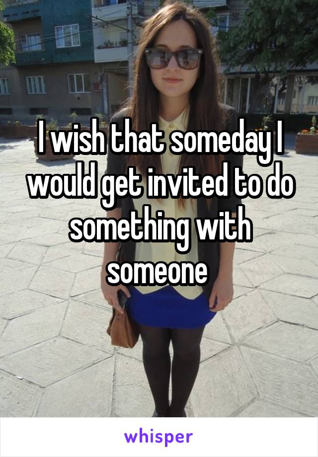 I wish that someday I would get invited to do something with someone 
