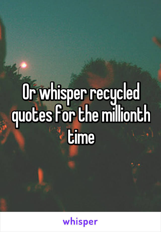 Or whisper recycled quotes for the millionth time