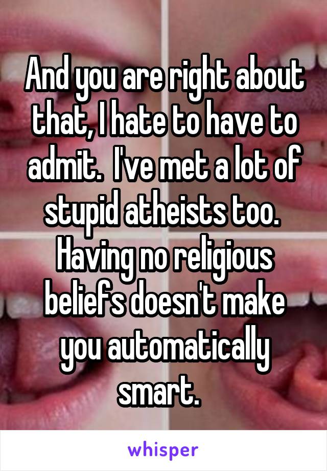 And you are right about that, I hate to have to admit.  I've met a lot of stupid atheists too.  Having no religious beliefs doesn't make you automatically smart.  