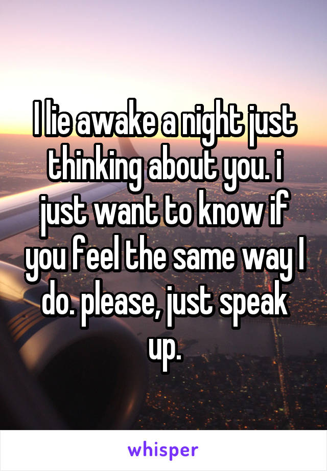 I lie awake a night just thinking about you. i just want to know if you feel the same way I do. please, just speak up.