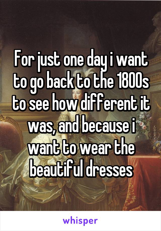 For just one day i want to go back to the 1800s to see how different it was, and because i want to wear the beautiful dresses