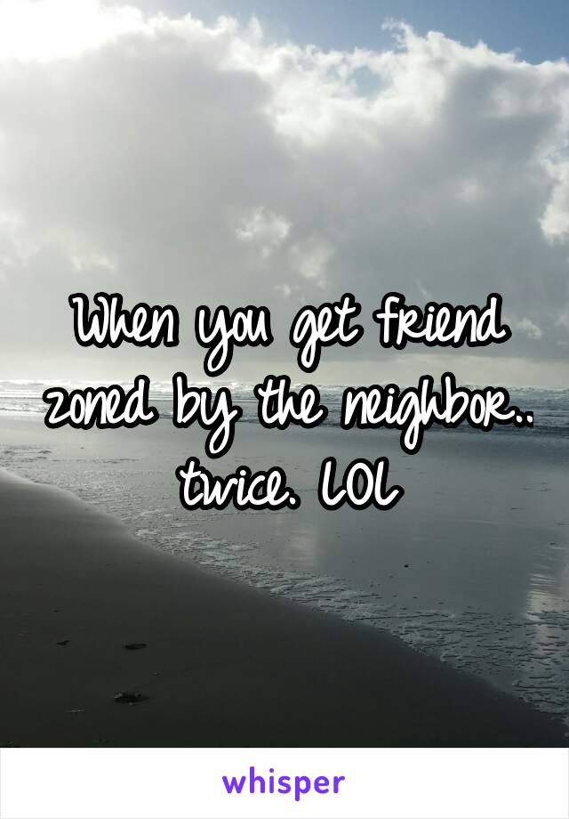 When you get friend zoned by the neighbor.. twice. LOL