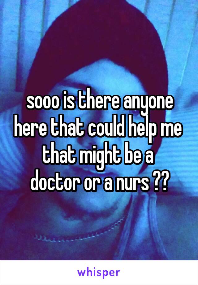 sooo is there anyone here that could help me 
that might be a 
doctor or a nurs ??