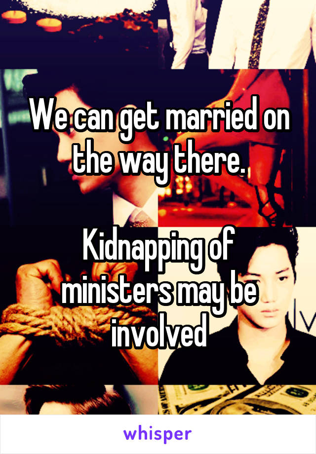 We can get married on the way there.

Kidnapping of ministers may be involved