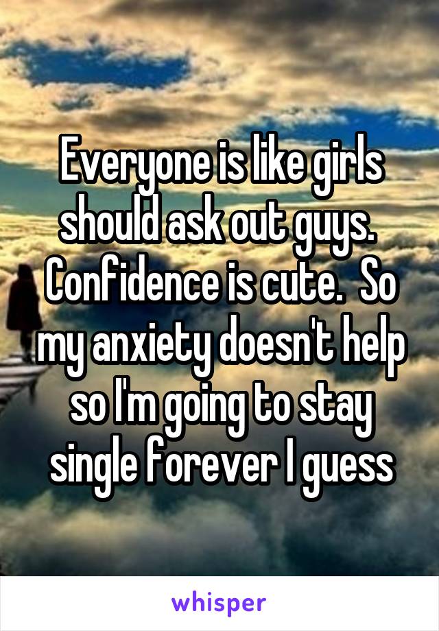 Everyone is like girls should ask out guys.  Confidence is cute.  So my anxiety doesn't help so I'm going to stay single forever I guess