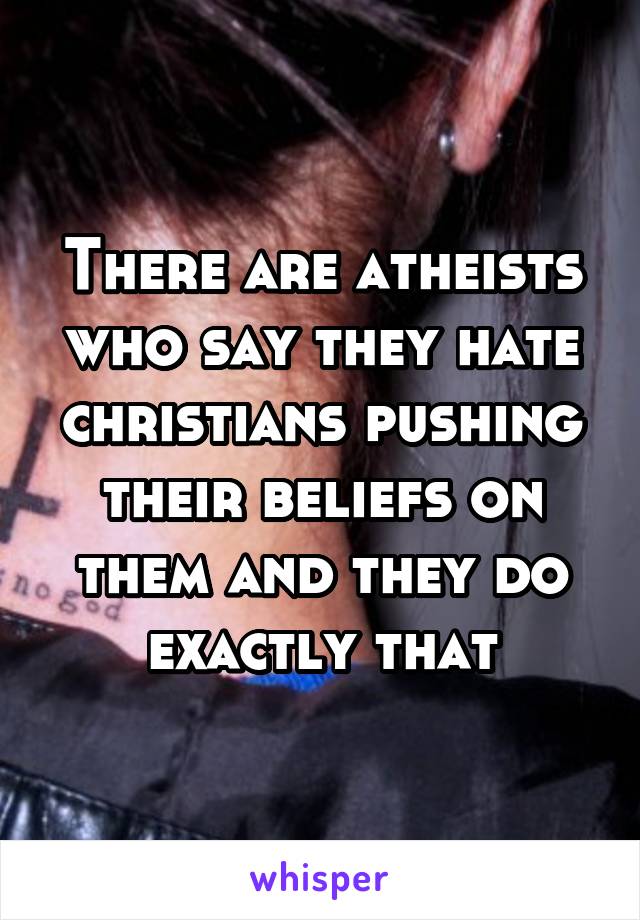 There are atheists who say they hate christians pushing their beliefs on them and they do exactly that