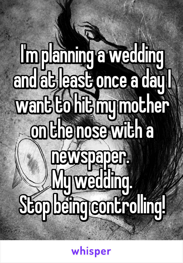 I'm planning a wedding and at least once a day I want to hit my mother on the nose with a newspaper. 
My wedding.
Stop being controlling!